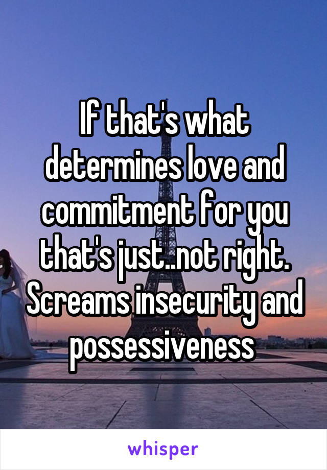 If that's what determines love and commitment for you that's just..not right. Screams insecurity and possessiveness 