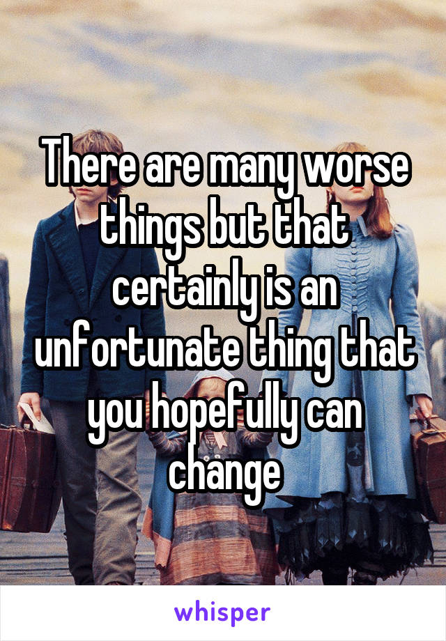 There are many worse things but that certainly is an unfortunate thing that you hopefully can change