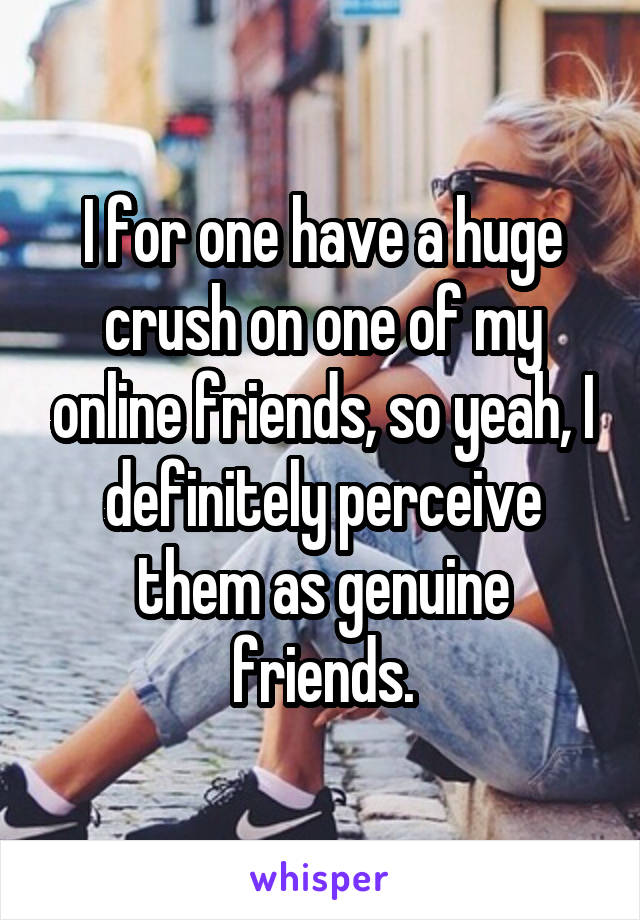 I for one have a huge crush on one of my online friends, so yeah, I definitely perceive them as genuine friends.