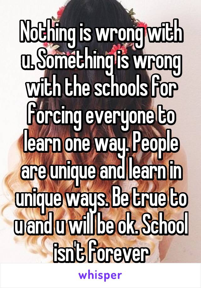 Nothing is wrong with u. Something is wrong with the schools for forcing everyone to learn one way. People are unique and learn in unique ways. Be true to u and u will be ok. School isn't forever