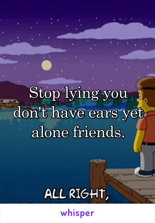 Stop lying you don't have ears yet alone friends.