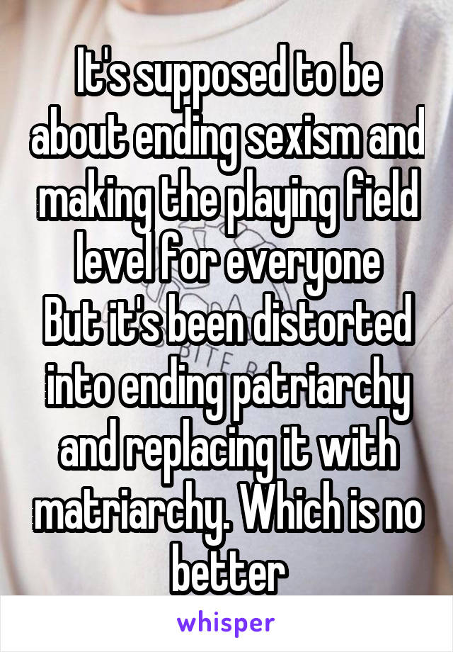 It's supposed to be about ending sexism and making the playing field level for everyone
But it's been distorted into ending patriarchy and replacing it with matriarchy. Which is no better