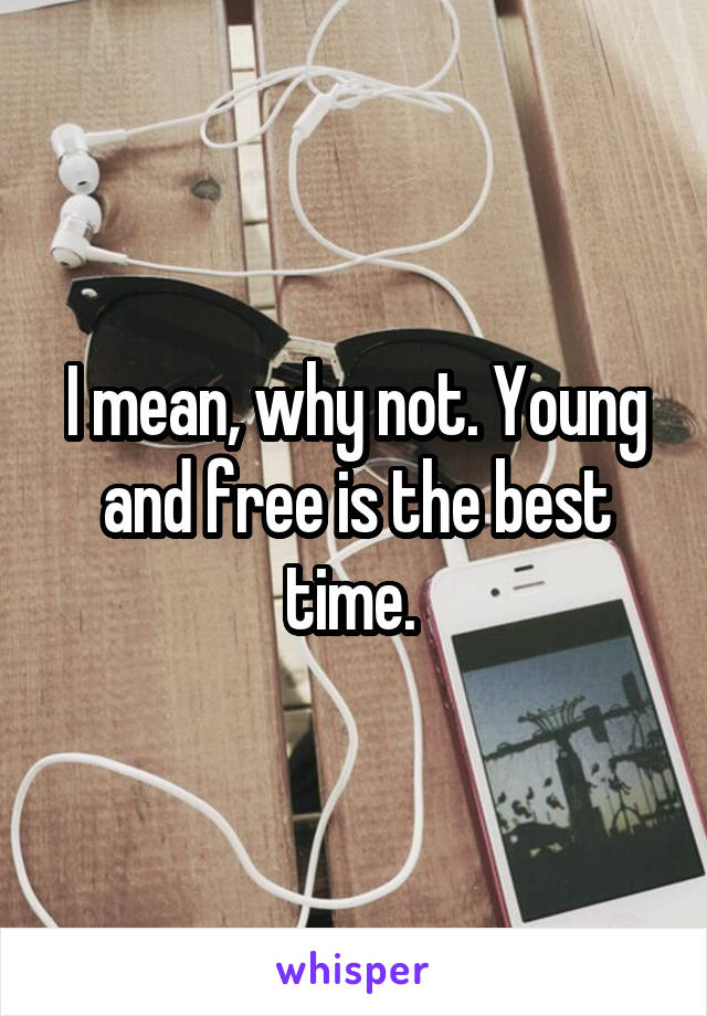 I mean, why not. Young and free is the best time. 