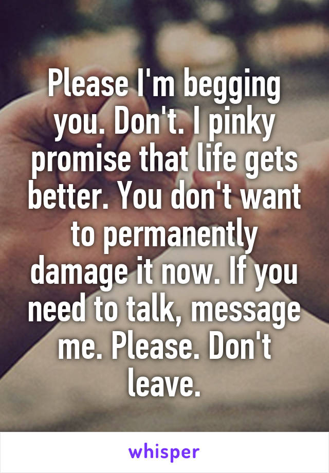 Please I'm begging you. Don't. I pinky promise that life gets better. You don't want to permanently damage it now. If you need to talk, message me. Please. Don't leave.