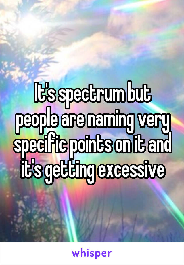 It's spectrum but people are naming very specific points on it and it's getting excessive