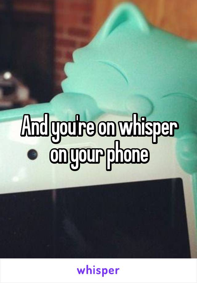 And you're on whisper on your phone