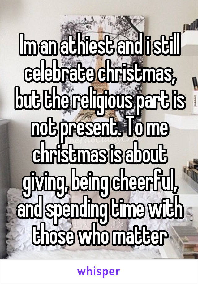 Im an athiest and i still celebrate christmas, but the religious part is not present. To me christmas is about giving, being cheerful, and spending time with those who matter