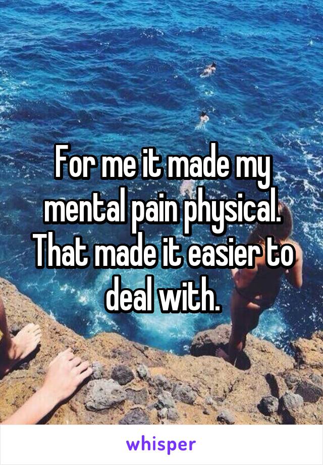 For me it made my mental pain physical. That made it easier to deal with.