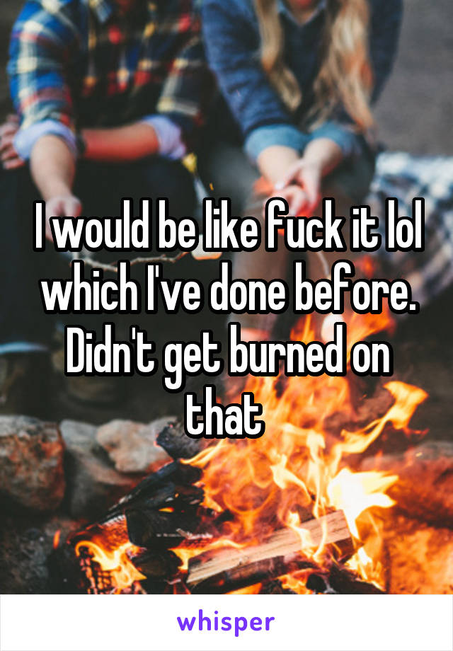 I would be like fuck it lol which I've done before. Didn't get burned on that 
