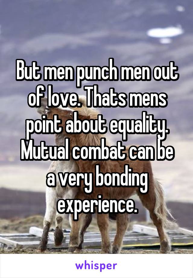 But men punch men out of love. Thats mens point about equality.
Mutual combat can be a very bonding experience.