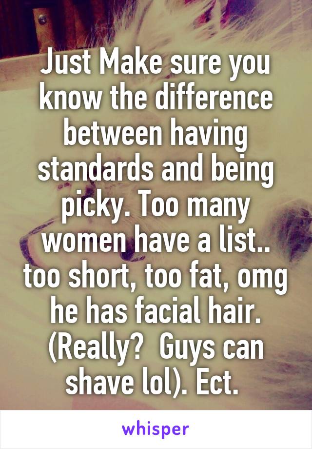 Just Make sure you know the difference between having standards and being picky. Too many women have a list.. too short, too fat, omg he has facial hair. (Really?  Guys can shave lol). Ect. 