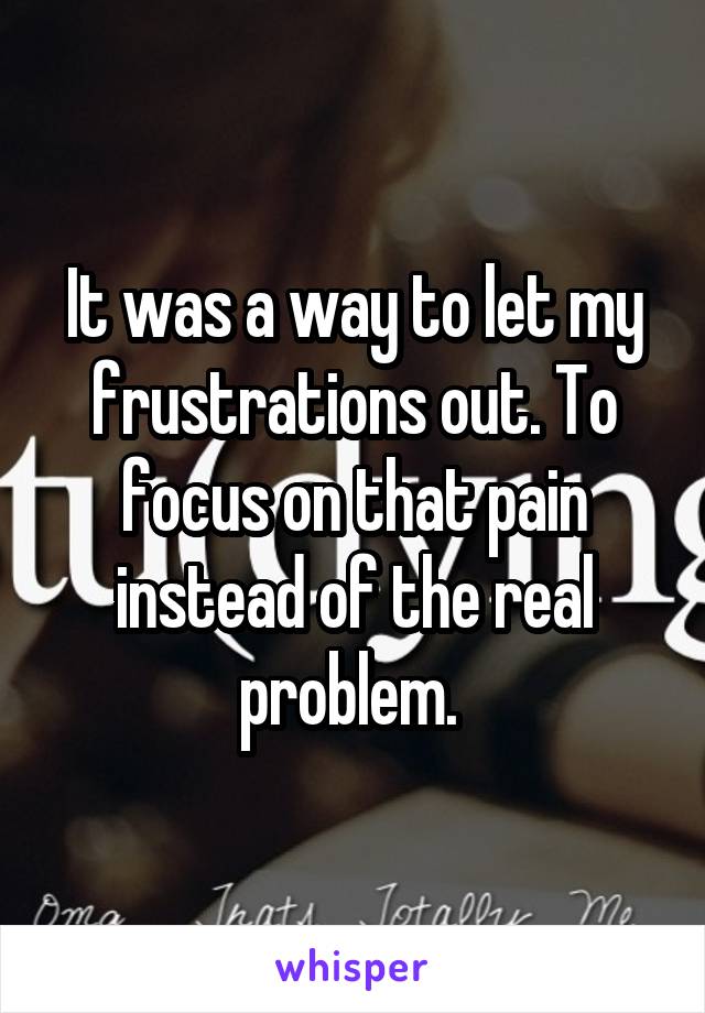 It was a way to let my frustrations out. To focus on that pain instead of the real problem. 