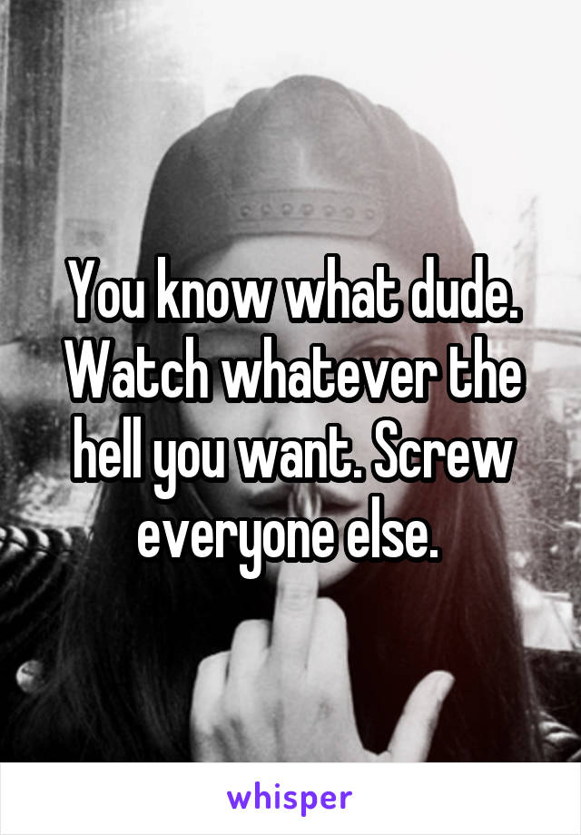 You know what dude. Watch whatever the hell you want. Screw everyone else. 