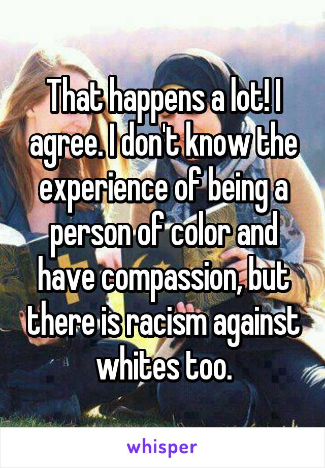 That happens a lot! I agree. I don't know the experience of being a person of color and have compassion, but there is racism against whites too.