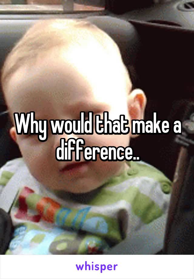 Why would that make a difference..