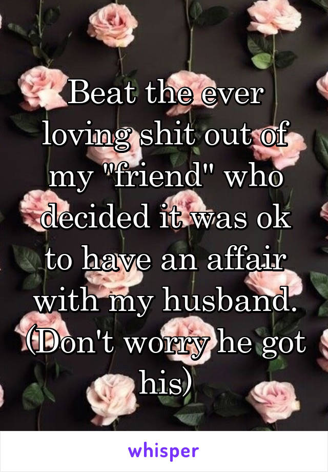 Beat the ever loving shit out of my "friend" who decided it was ok to have an affair with my husband. (Don't worry he got his)