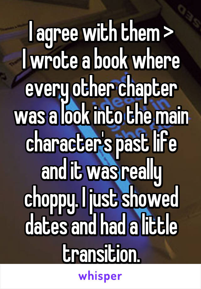 I agree with them >
I wrote a book where every other chapter was a look into the main character's past life and it was really choppy. I just showed dates and had a little transition.