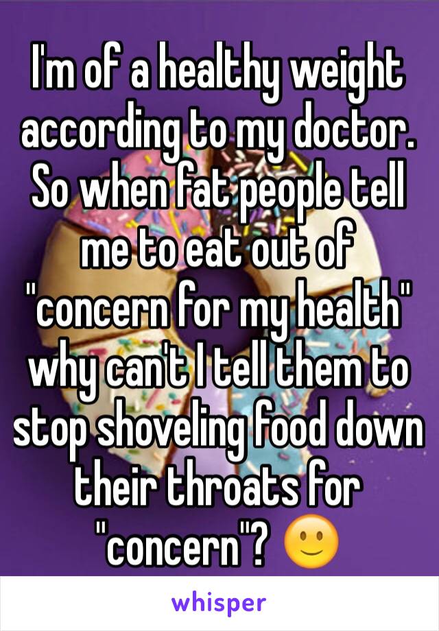 I'm of a healthy weight according to my doctor. So when fat people tell me to eat out of "concern for my health" why can't I tell them to stop shoveling food down their throats for "concern"? 🙂