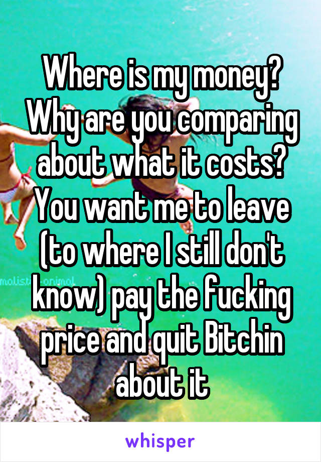 Where is my money? Why are you comparing about what it costs? You want me to leave (to where I still don't know) pay the fucking price and quit Bitchin about it