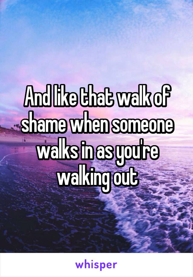 And like that walk of shame when someone walks in as you're walking out