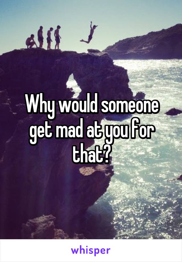 Why would someone get mad at you for that?