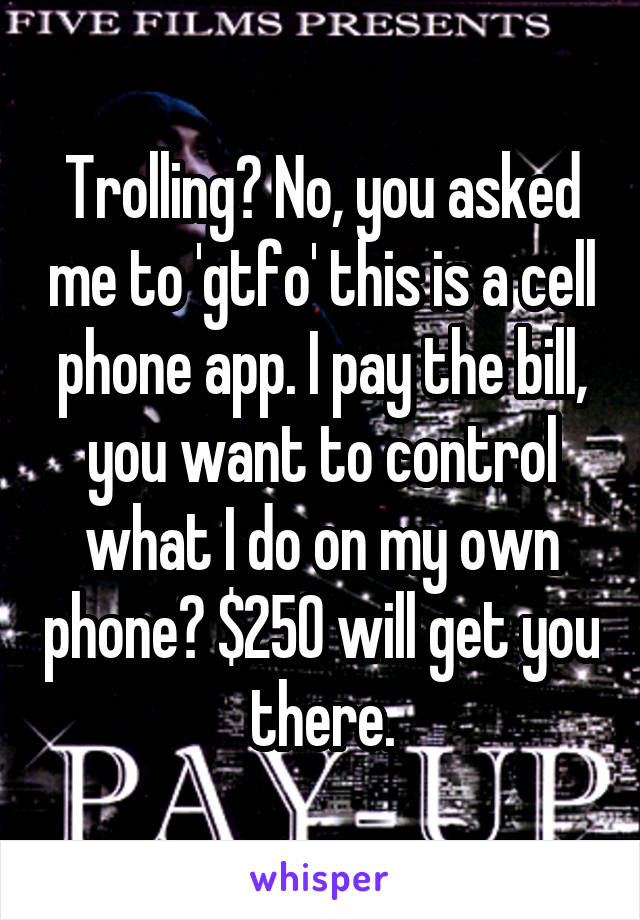 Trolling? No, you asked me to 'gtfo' this is a cell phone app. I pay the bill, you want to control what I do on my own phone? $250 will get you there.