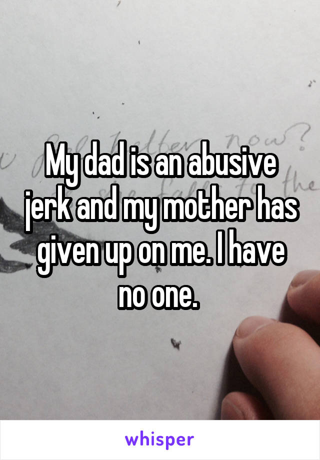 My dad is an abusive jerk and my mother has given up on me. I have no one. 