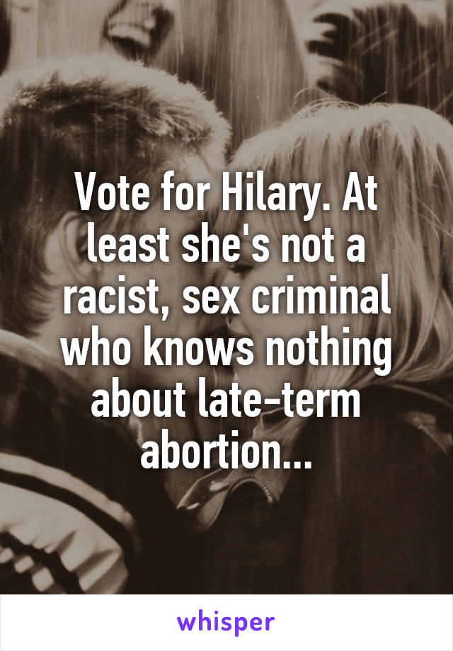 Vote for Hilary. At least she's not a racist, sex criminal who knows nothing about late-term abortion...