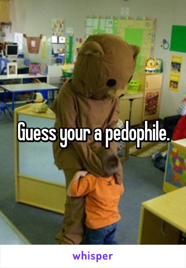 Guess your a pedophile.