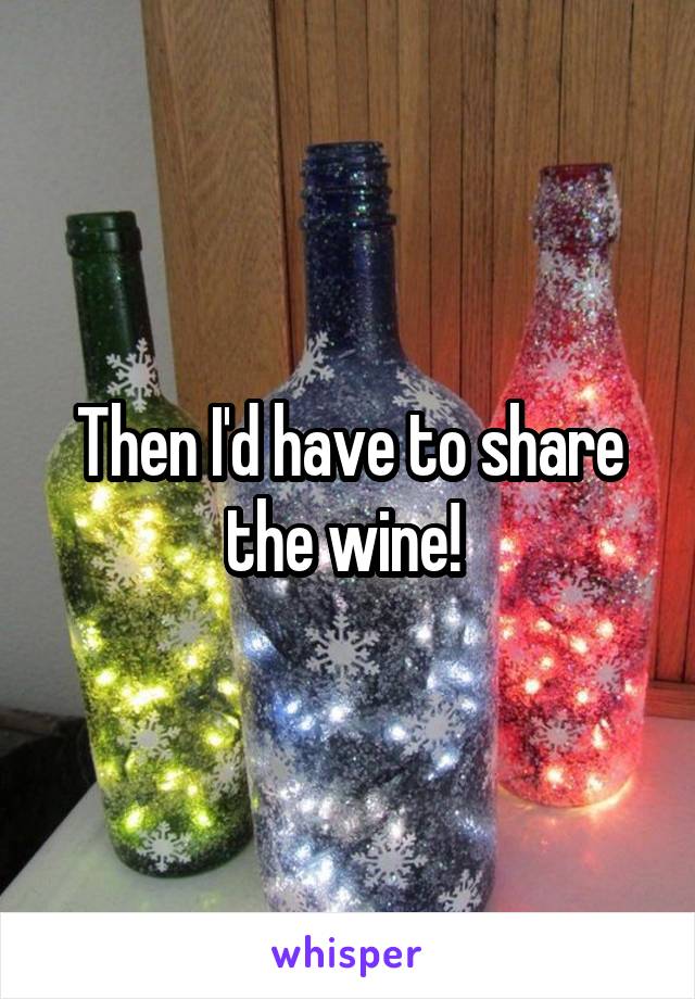 Then I'd have to share the wine! 