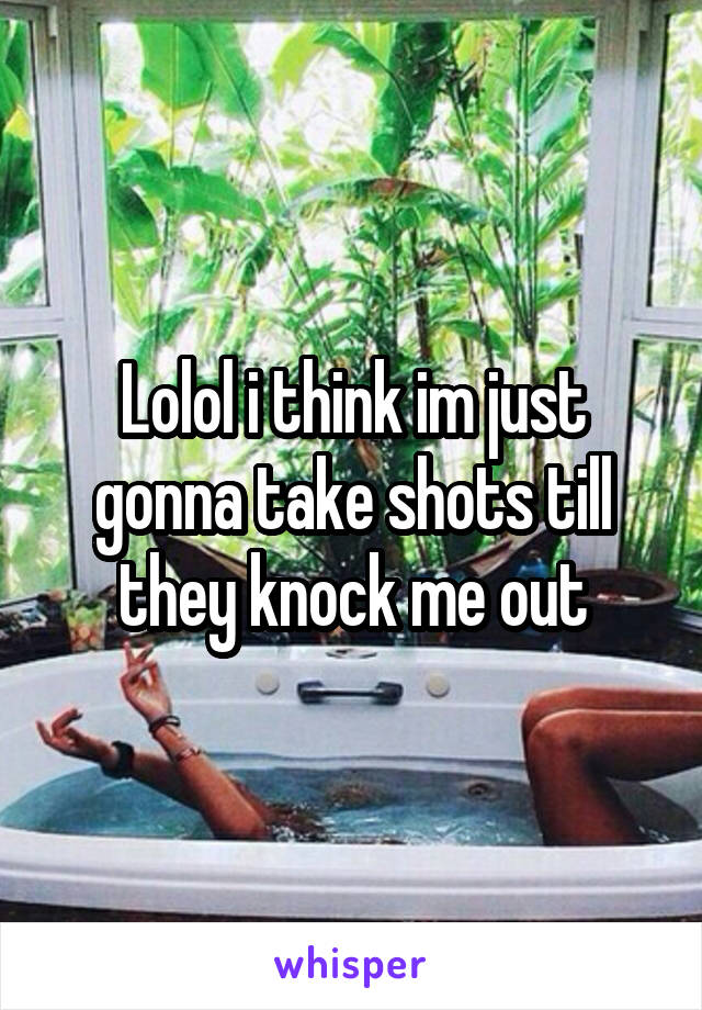 Lolol i think im just gonna take shots till they knock me out