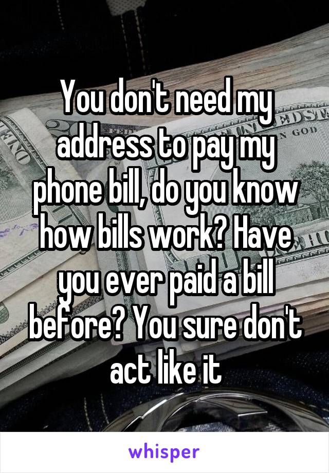 You don't need my address to pay my phone bill, do you know how bills work? Have you ever paid a bill before? You sure don't act like it