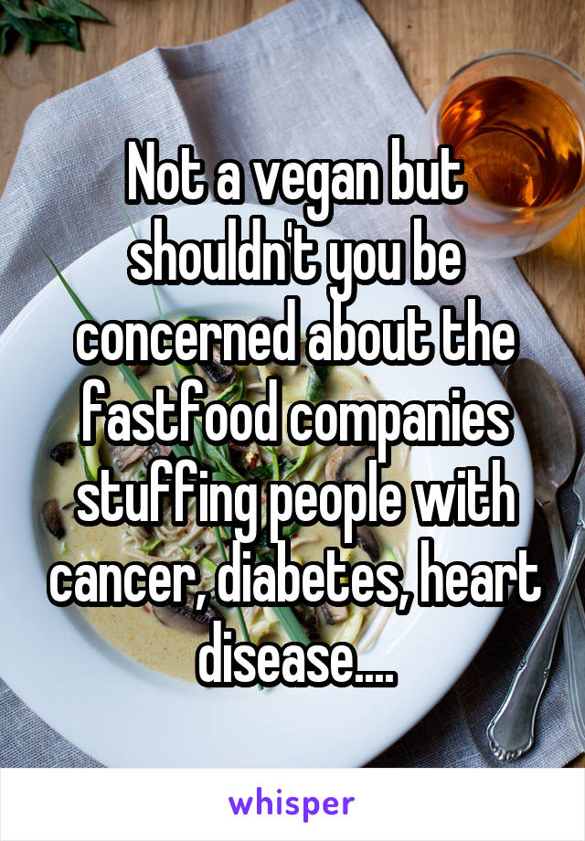 Not a vegan but shouldn't you be concerned about the fastfood companies stuffing people with cancer, diabetes, heart disease....