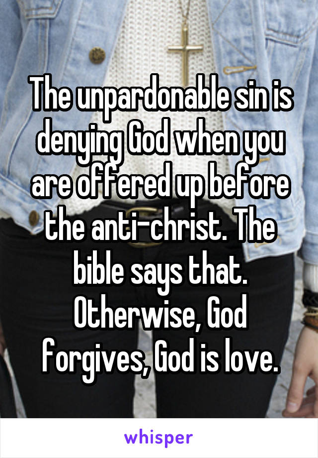 The unpardonable sin is denying God when you are offered up before the anti-christ. The bible says that. Otherwise, God forgives, God is love.