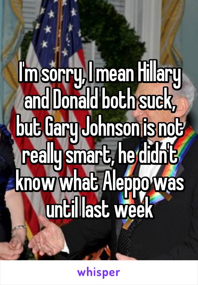 I'm sorry, I mean Hillary and Donald both suck, but Gary Johnson is not really smart, he didn't know what Aleppo was until last week
