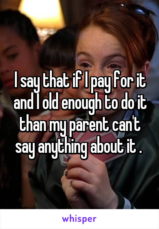 I say that if I pay for it and I old enough to do it than my parent can't say anything about it . 