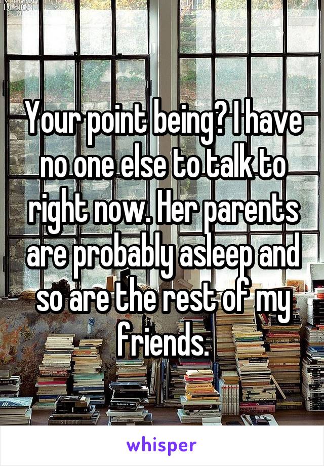 Your point being? I have no one else to talk to right now. Her parents are probably asleep and so are the rest of my friends.