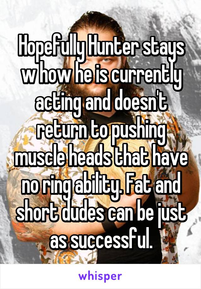 Hopefully Hunter stays w how he is currently acting and doesn't return to pushing muscle heads that have no ring ability. Fat and short dudes can be just as successful.