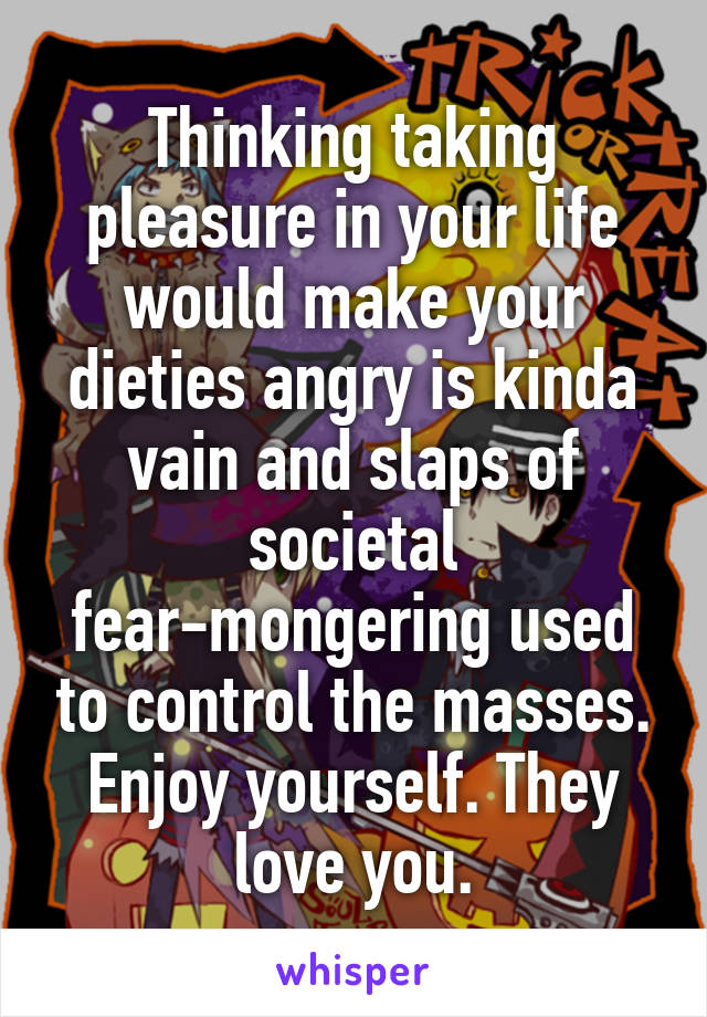 Thinking taking pleasure in your life would make your dieties angry is kinda vain and slaps of societal fear-mongering used to control the masses. Enjoy yourself. They love you.