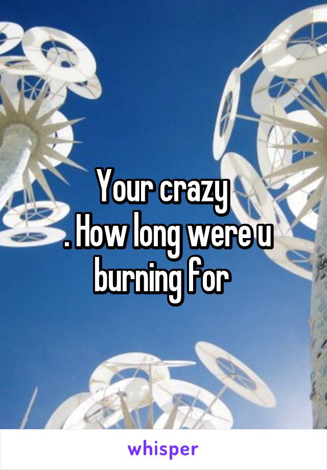 Your crazy 
 . How long were u burning for 