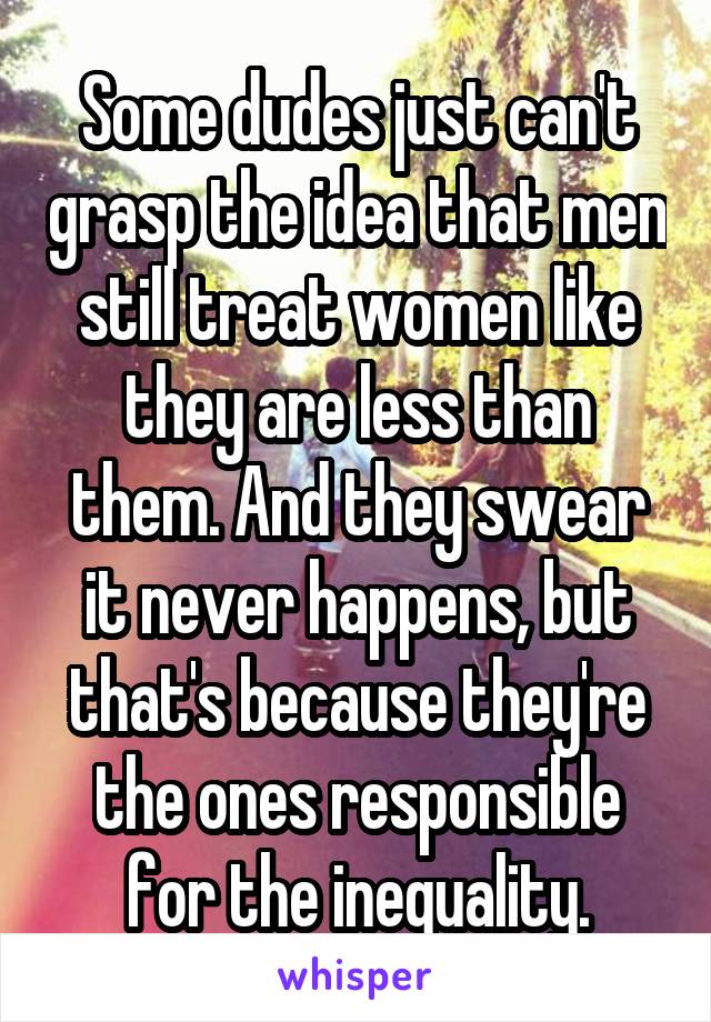 Some dudes just can't grasp the idea that men still treat women like they are less than them. And they swear it never happens, but that's because they're the ones responsible for the inequality.