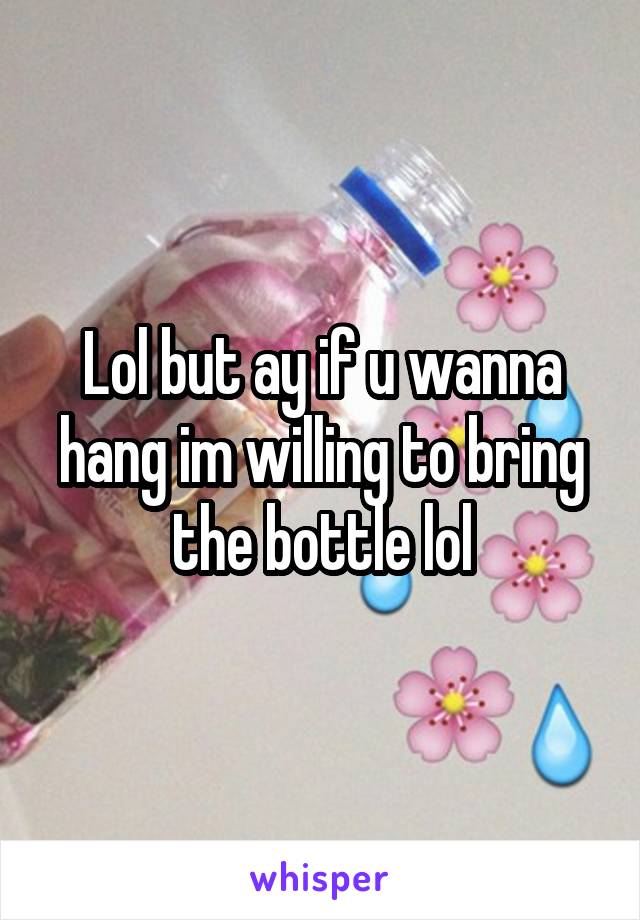 Lol but ay if u wanna hang im willing to bring the bottle lol