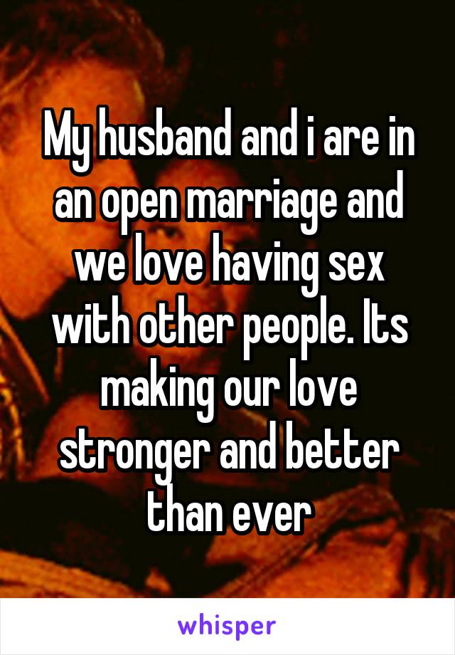 My husband and i are in an open marriage and we love having sex with other people. Its making our love stronger and better than ever