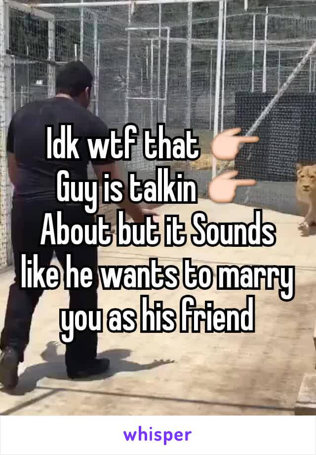 Idk wtf that 👉 
Guy is talkin 👉
About but it Sounds like he wants to marry
you as his friend