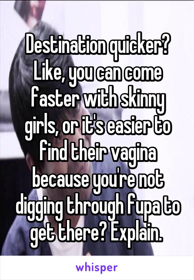Destination quicker? Like, you can come faster with skinny girls, or it's easier to find their vagina because you're not digging through fupa to get there? Explain. 