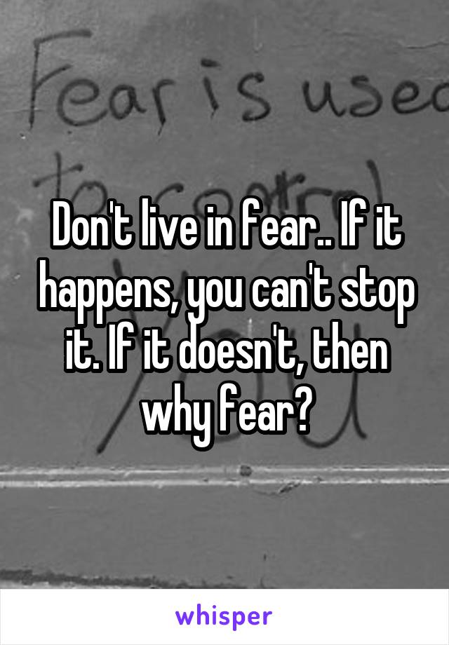 Don't live in fear.. If it happens, you can't stop it. If it doesn't, then why fear?