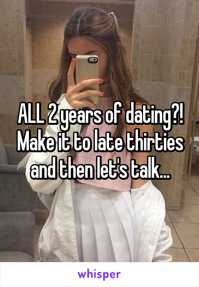 ALL 2 years of dating?! Make it to late thirties and then let's talk...