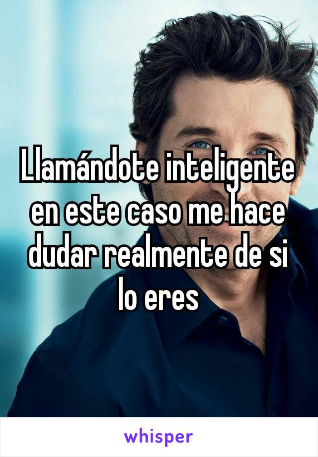 Llamándote inteligente en este caso me hace dudar realmente de si lo eres