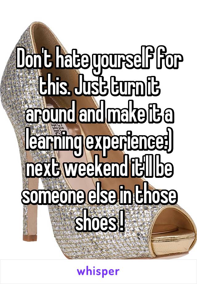 Don't hate yourself for this. Just turn it around and make it a learning experience:) next weekend it'll be someone else in those shoes !