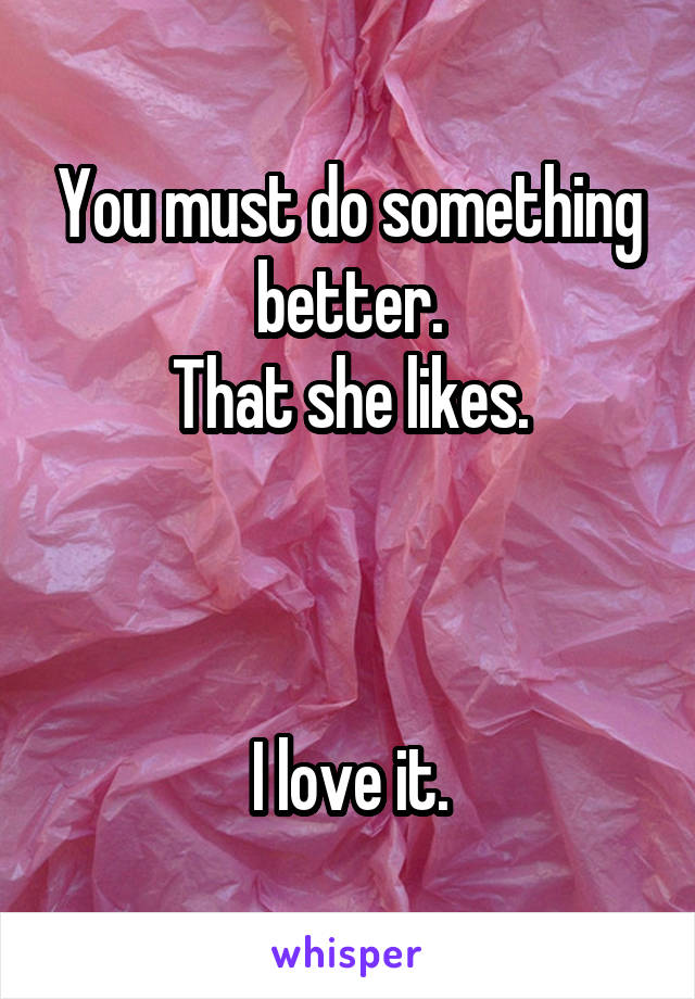 You must do something better.
That she likes.



I love it.